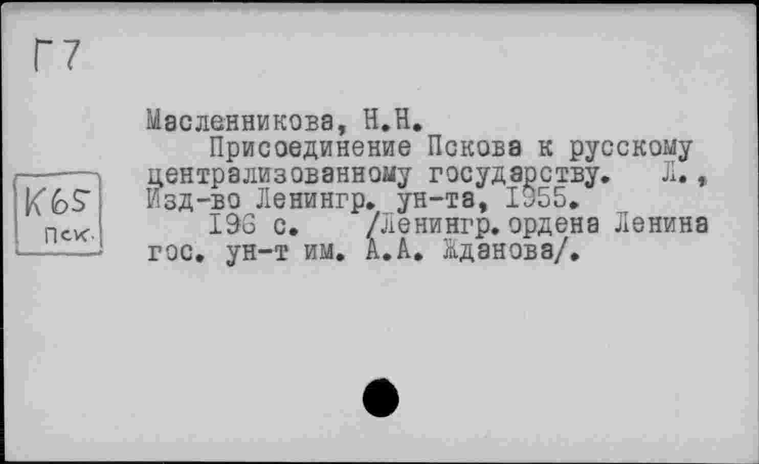 ﻿Пек-
Масленникова, H.H,
Присоединение Пскова к русскому централизованному государству. Л., Изд-во Ленингр. ун-та, 1955.
196 с. /Ленингр.ордена Ленина гос. ун-т им. А. А. Жданова/.